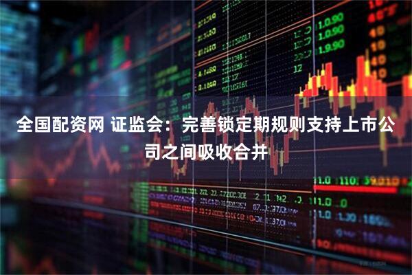 全国配资网 证监会：完善锁定期规则支持上市公司之间吸收合并