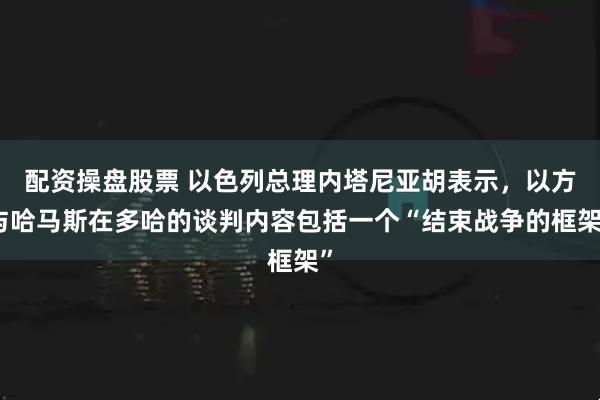 配资操盘股票 以色列总理内塔尼亚胡表示，以方与哈马斯在多哈的谈判内容包括一个“结束战争的框架”