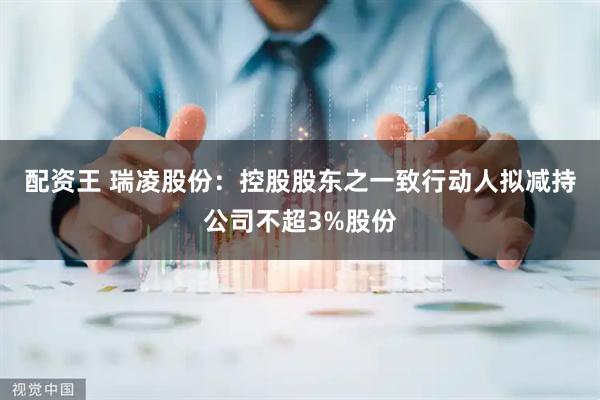 配资王 瑞凌股份：控股股东之一致行动人拟减持公司不超3%股份