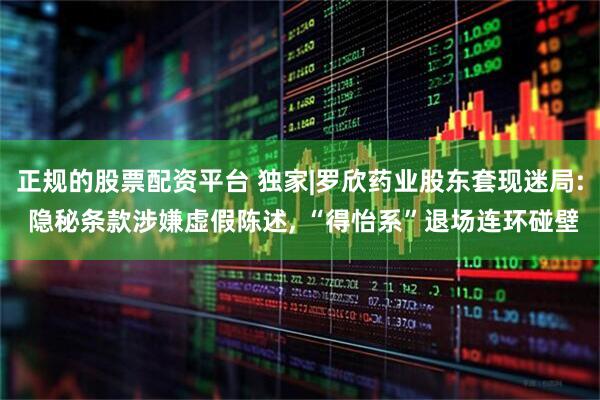 正规的股票配资平台 独家|罗欣药业股东套现迷局: 隐秘条款涉嫌虚假陈述, “得怡系”退场连环碰壁