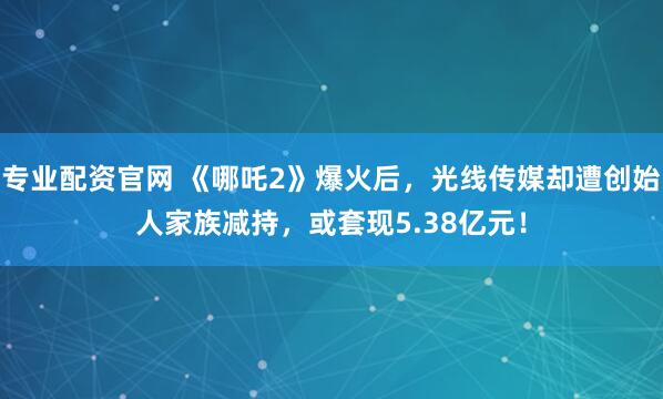 专业配资官网 《哪吒2》爆火后，光线传媒却遭创始人家族减持，或套现5.38亿元！