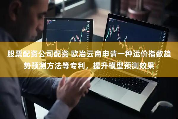 股票配资公司配资 欧冶云商申请一种运价指数趋势预测方法等专利，提升模型预测效果