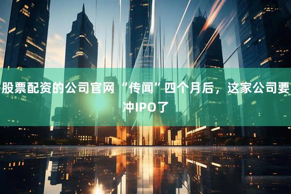 股票配资的公司官网 “传闻”四个月后，这家公司要冲IPO了