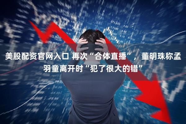美股配资官网入口 再次“合体直播”，董明珠称孟羽童离开时“犯了很大的错”