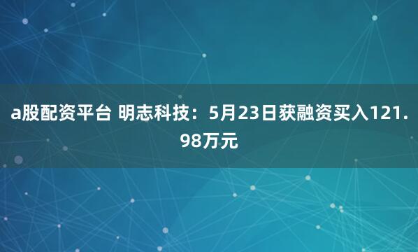 a股配资平台 明志科技：5月23日获融资买入121.98万元