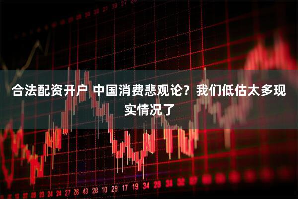 合法配资开户 中国消费悲观论？我们低估太多现实情况了