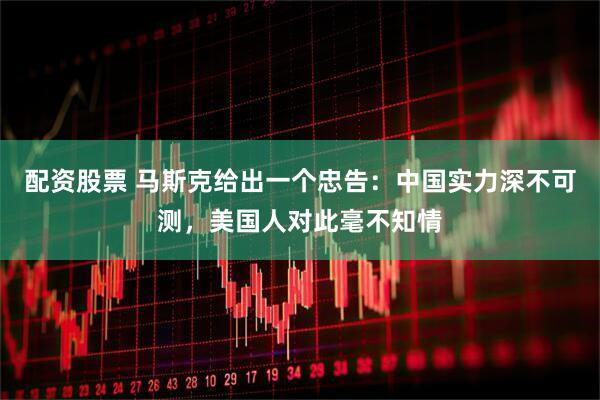 配资股票 马斯克给出一个忠告：中国实力深不可测，美国人对此毫不知情