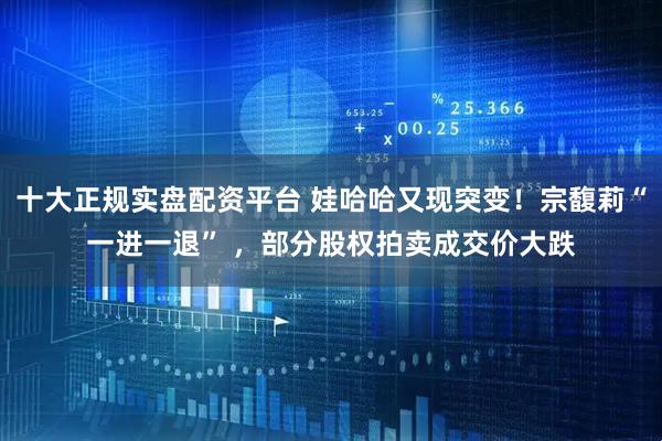 十大正规实盘配资平台 娃哈哈又现突变！宗馥莉“一进一退” ，部分股权拍卖成交价大跌