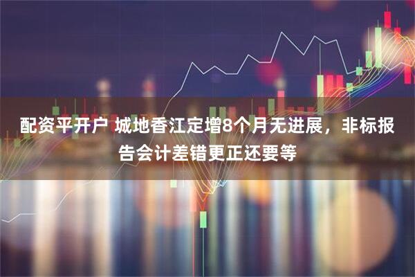配资平开户 城地香江定增8个月无进展，非标报告会计差错更正还要等