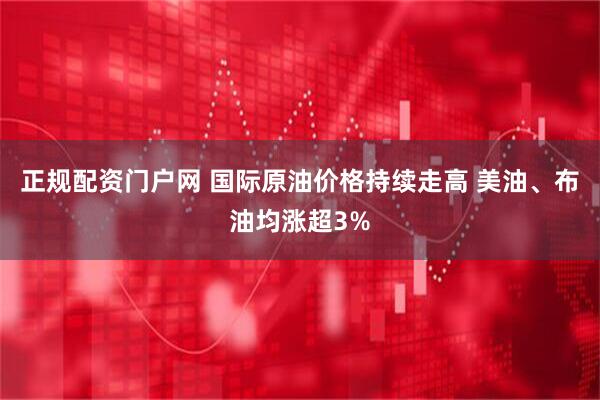 正规配资门户网 国际原油价格持续走高 美油、布油均涨超3%