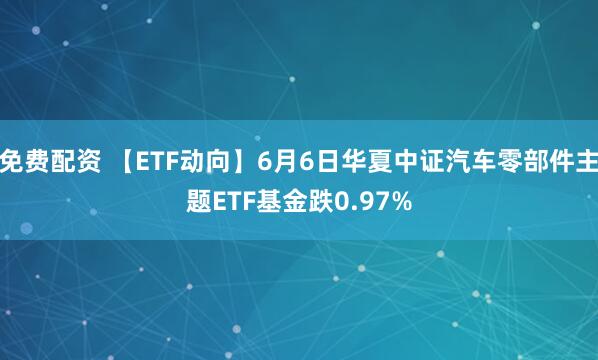 免费配资 【ETF动向】6月6日华夏中证汽车零部件主题ETF基金跌0.97%