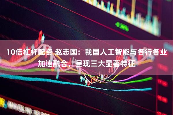 10倍杠杆配资 赵志国：我国人工智能与各行各业加速融合，呈现三大显著特征