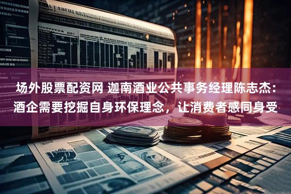 场外股票配资网 迦南酒业公共事务经理陈志杰：酒企需要挖掘自身环保理念，让消费者感同身受