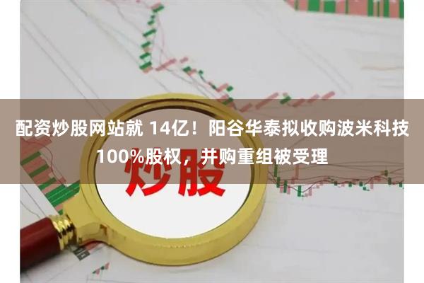 配资炒股网站就 14亿！阳谷华泰拟收购波米科技100%股权，并购重组被受理