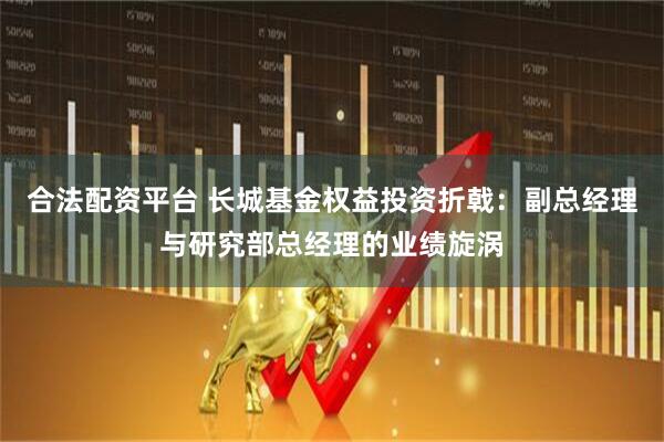 合法配资平台 长城基金权益投资折戟：副总经理与研究部总经理的业绩旋涡