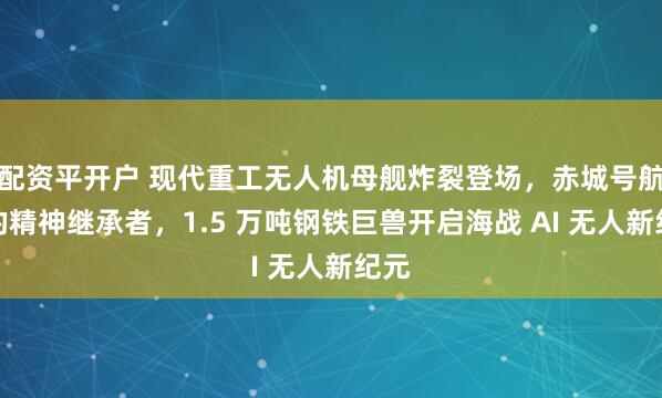 配资平开户 现代重工无人机母舰炸裂登场，赤城号航母的精神继承者，1.5 万吨钢铁巨兽开启海战 AI 无人新纪元