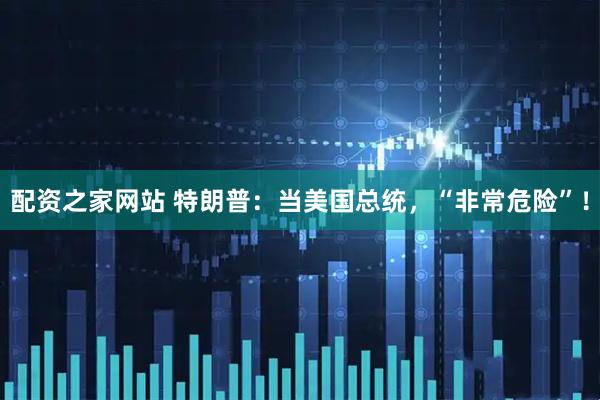 配资之家网站 特朗普：当美国总统，“非常危险”！