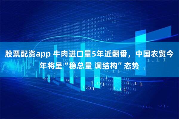 股票配资app 牛肉进口量5年近翻番，中国农贸今年将呈“稳总量 调结构”态势