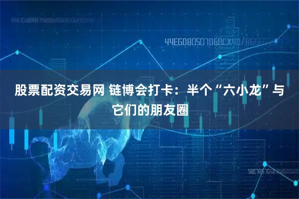 股票配资交易网 链博会打卡：半个“六小龙”与它们的朋友圈
