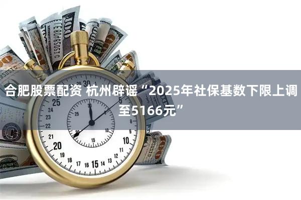 合肥股票配资 杭州辟谣“2025年社保基数下限上调至5166元”