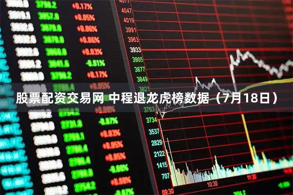 股票配资交易网 中程退龙虎榜数据（7月18日）