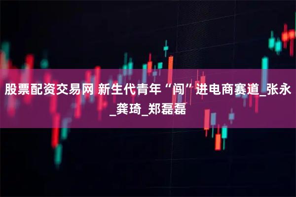 股票配资交易网 新生代青年“闯”进电商赛道_张永_龚琦_郑磊磊